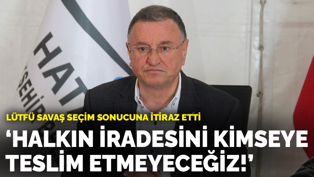 Lütfü Savaş sonuca itiraz etti: Hatay halkının iradesini kimseye teslim etmeyeceğiz