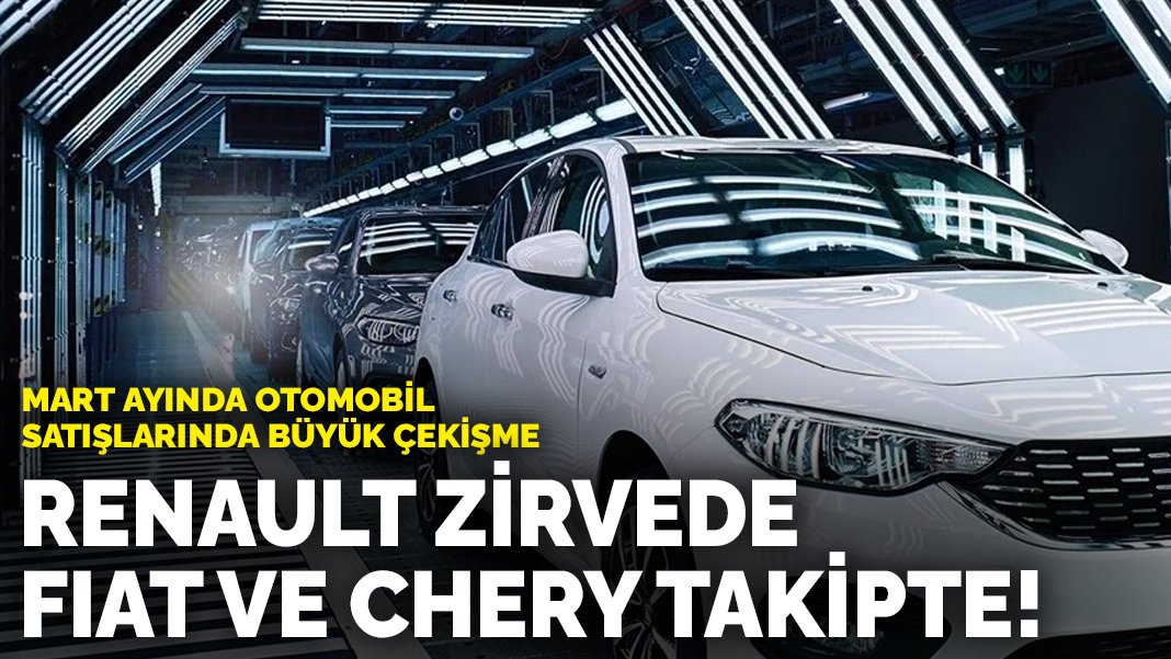 Mart ayında otomobil satışlarında büyük çekişme: Renault zirvede, Fiat ve Chery takipte!