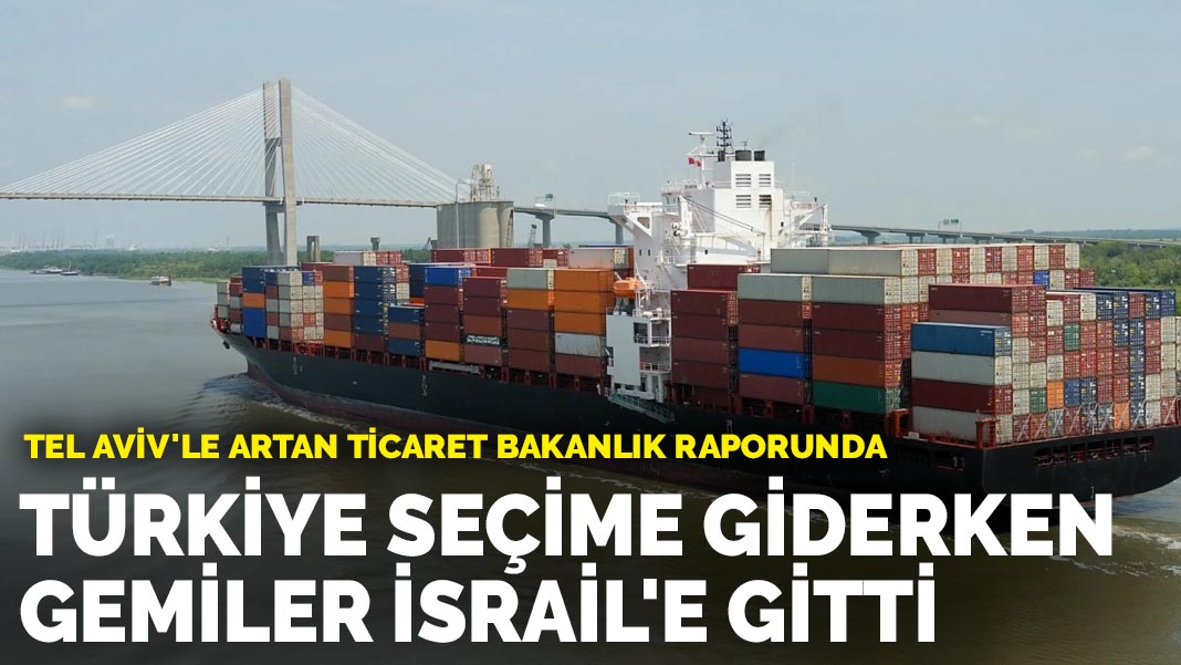 Tel Aviv’le artan ticaret bakanlık raporunda: Türkiye seçime giderken gemiler İsrail’e gitti