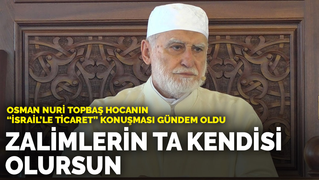 Osman Nuri Topbaş Hocanın “İsrail’le ticaret” konuşması gündem oldu: Zalimlerin ta kendisi olursun