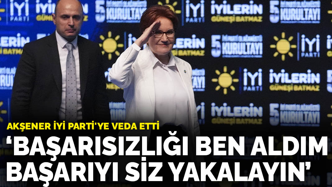 Akşener İYİ Parti’ye veda etti: Başarısızlığı ben aldım başarıyı siz yakalayın