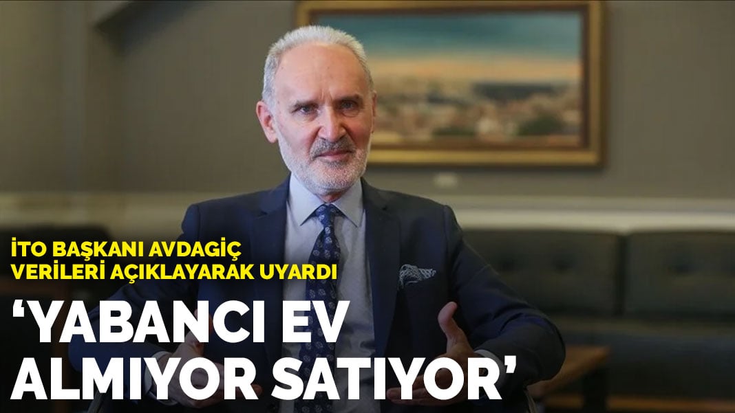 İTO Başkanı Avdagiç verileri açıklayarak uyardı: Yabancı ev almıyor satıyor