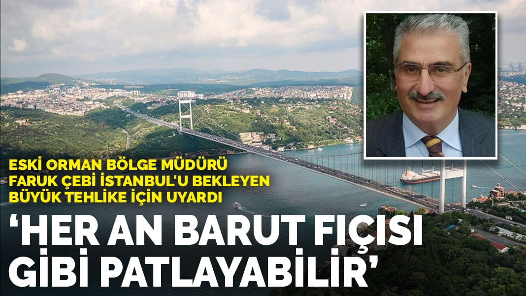 Eski Orman Bölge Müdürü Faruk Çebi İstanbul’u bekleyen büyük tehlike için uyardı: Her an barut fıçısı gibi patlayabilir