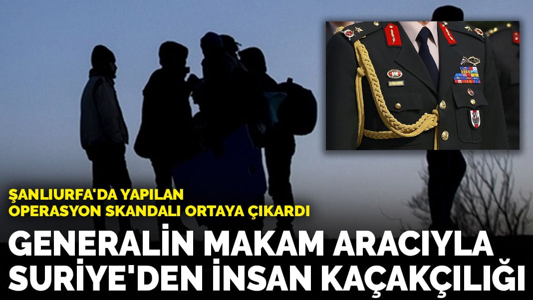 Şanlıurfa’da yapılan operasyon skandalı ortaya çıkardı: Generalin makam aracıyla Suriye’den insan kaçakçılığı