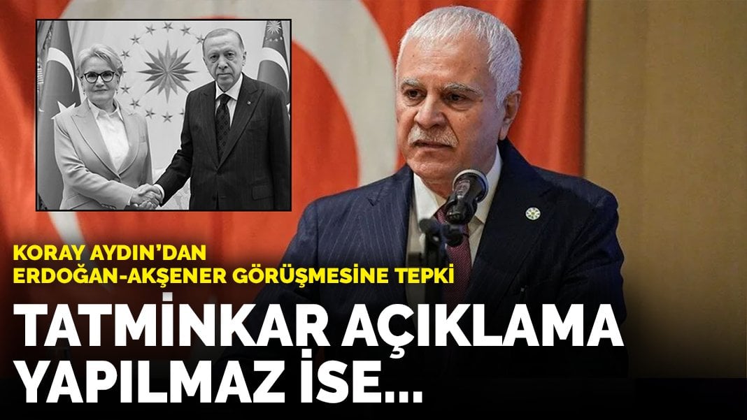 Koray Aydın’dan Erdoğan-Akşener görüşmesine tepki: Tatminkar açıklama yapılmaz ise…