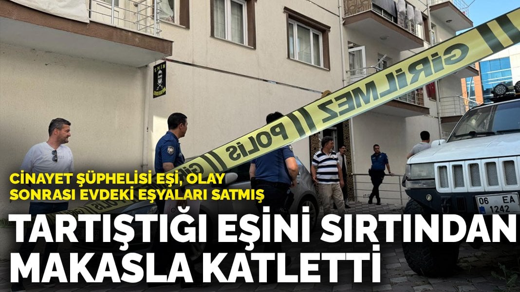 Ankara’da tartıştığı eşini sırtından makasla katletti: Cinayet şüphelisi eşi, olay sonrası evdeki eşyaları satmış