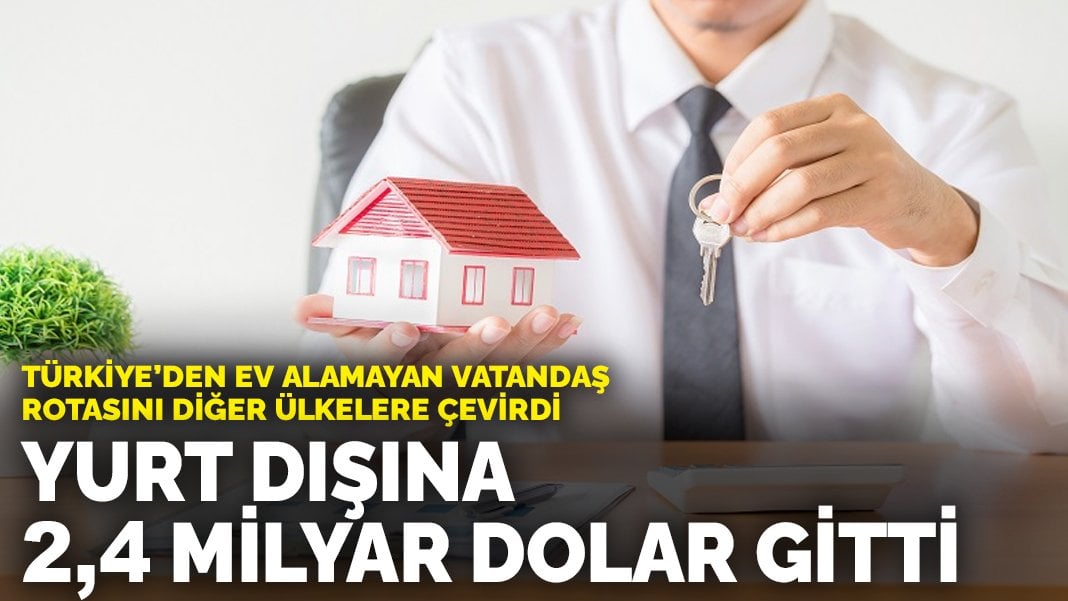 Türkiye’den ev alamayan vatandaş rotasını diğer ülkelere çevirdi: Yurt dışına 2,4 milyar dolar gitti