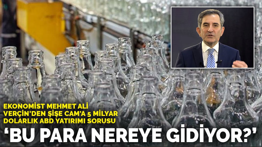 Ekonomist Mehmet Ali Verçin’den Şişe Cam’a 5 milyar dolarlık ABD yatırımı sorusu: Bu para nereye gidiyor?