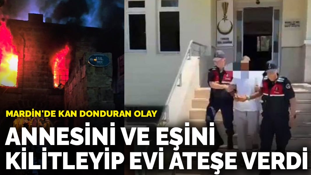 Mardin’de kan donduran olay: Annesini ve eşini kilitleyip evi ateşe verdi