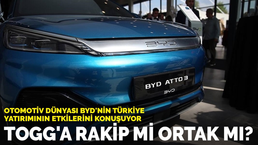 Otomotiv dünyası BYD’nin Türkiye yatırımının etkilerini konuşuyor: TOGG’a rakip mi ortak mı?