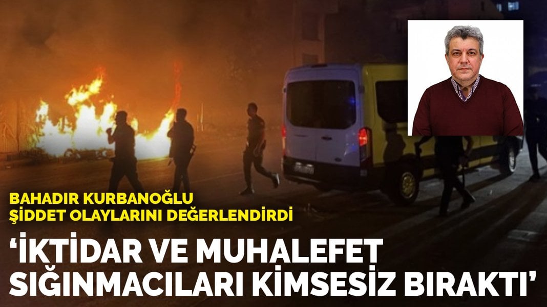 Bahadır Kurbanoğlu şiddet olaylarını değerlendirdi: İktidar ve muhalefet sığınmacıları kimsesiz bıraktı