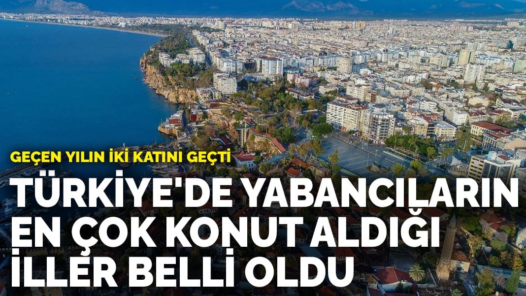 Türkiye’de yabancıların en çok konut aldığı iller belli oldu: Geçen yılın 2 katını geçti