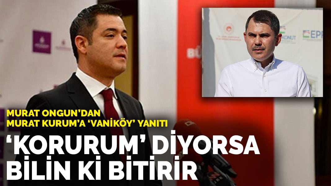 Murat Ongun’dan Murat Kurum’a ‘Vaniköy’ yanıtı: ‘Korurum’ diyorsa bilin ki bitirir