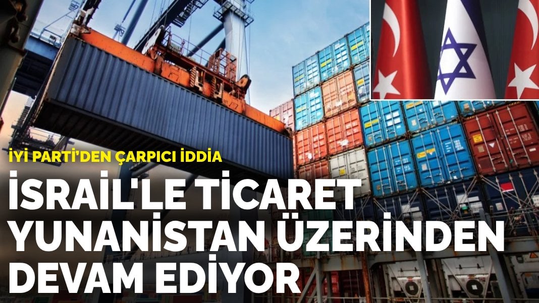 İYİ Parti’den çarpıcı iddia: İsrail’le ticaret Yunanistan üzerinden devam ediyor