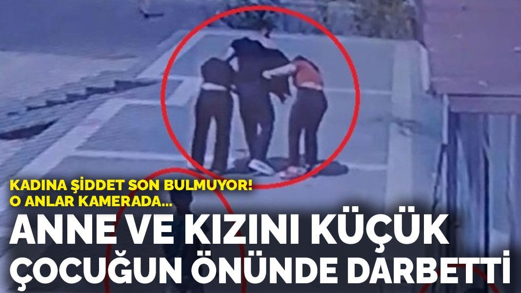 Kadına şiddet son bulmuyor! Anne ve kızını küçük çocuğun önünde darbetti!