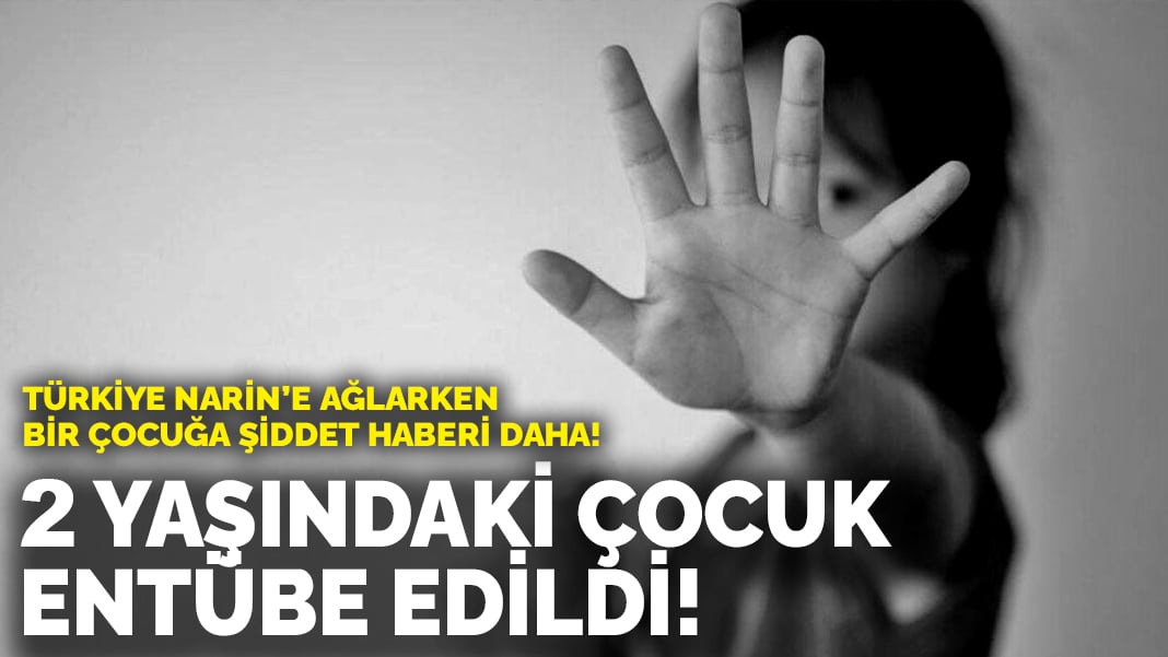 Türkiye Narin’e ağlarken bir çocuğa şiddet haberi daha! 2 yaşındaki çocuk entübe edildi