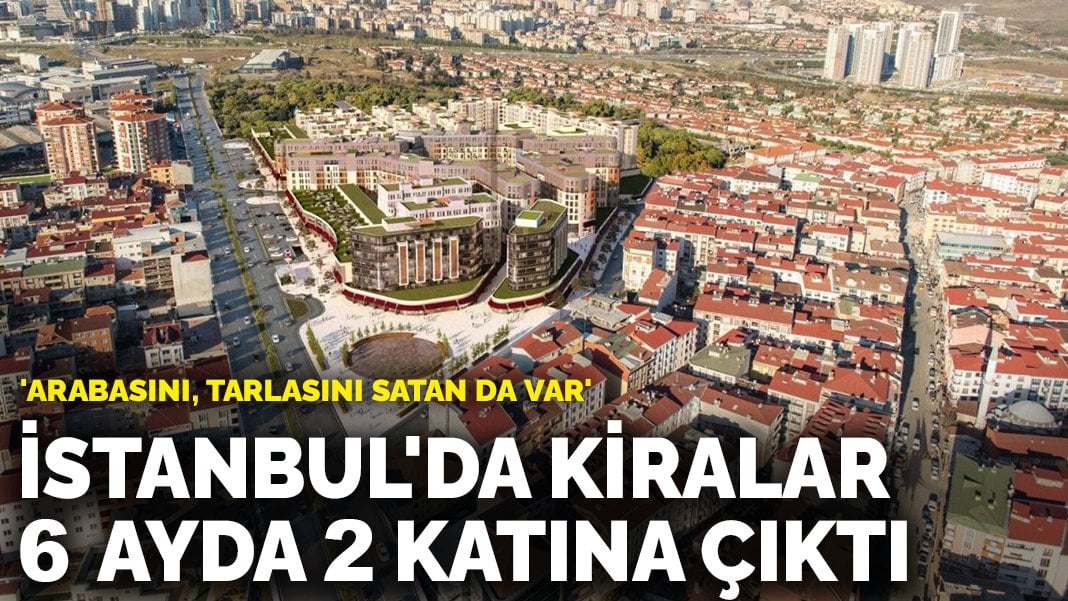 İstanbul’da kiralar 6 ayda 2 katına çıktı: ‘Arabasını, tarlasını satan da var’