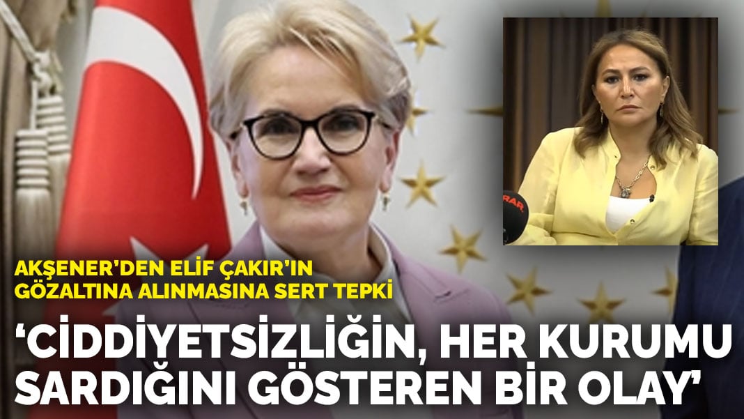 Akşener’den Elif Çakır’ın gözaltına alınmasına sert tepki: ‘Ciddiyetsizliğin, her kurumu sardığını gösteren vahim bir olay’