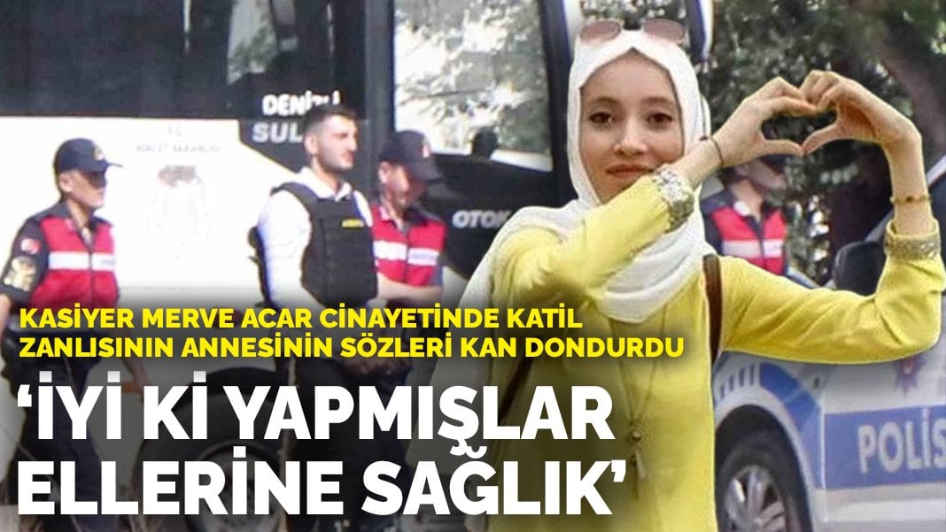 Kasiyer Merve Acar cinayetinde katil zanlısının annesinin sözleri kan dondurdu: İyi ki yapmışlar, ellerine sağlık