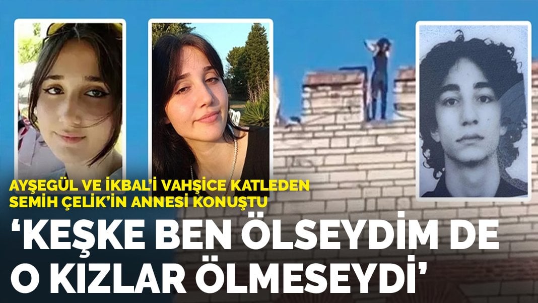 Ayşegül ve İkbal’i vahşice katleden Semih Çelik’in annesi konuştu: ‘Keşke ben ölseydim de o kızlar ölmeseydi’