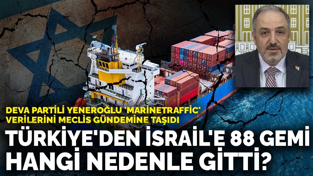 DEVA Partili Yeneroğlu ‘Marinetraffic’ verilerini Meclis gündemine taşıdı: Türkiye’den İsrail’e 88 gemi hangi nedenle gitti?