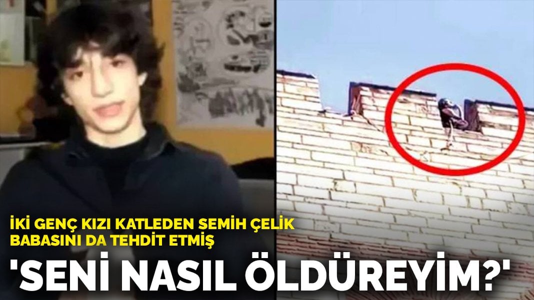 İki genç kızı katleden Semih Çelik babasını da tehdit etmiş: ‘Seni nasıl öldüreyim?’