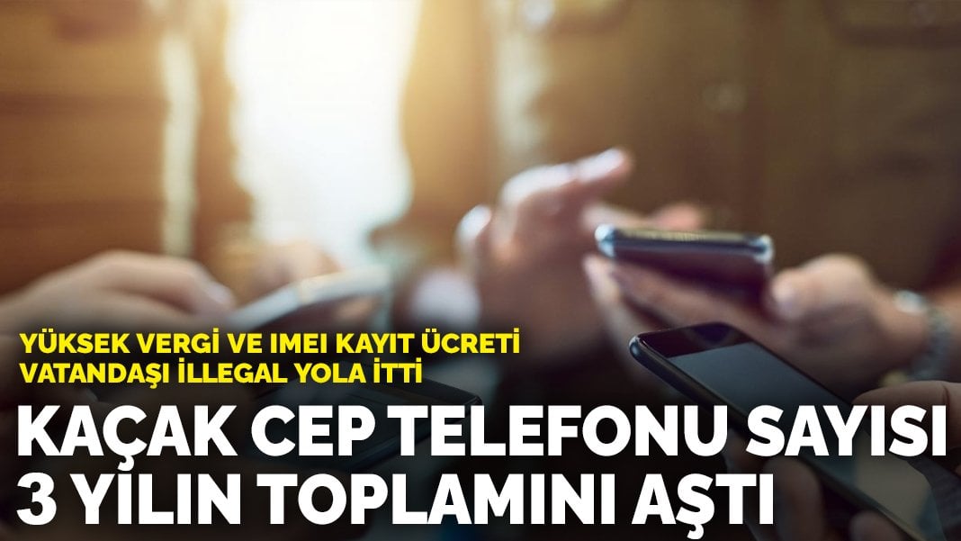 Yüksek vergi ve IMEI kayıt ücreti vatandaşı illegal yola itti: Kaçak cep telefonu sayısı 3 yılın toplamını aştı