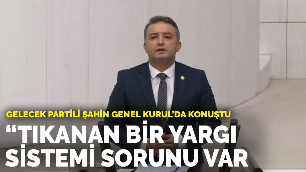 Gelecek Partili Şahin Genel Kurul’da konuştu: Tıkanan bir yargı sistemi sorunu var