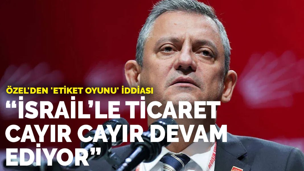 Özgür Özel: İsrail’le ticaret cayır cayır devam ediyor