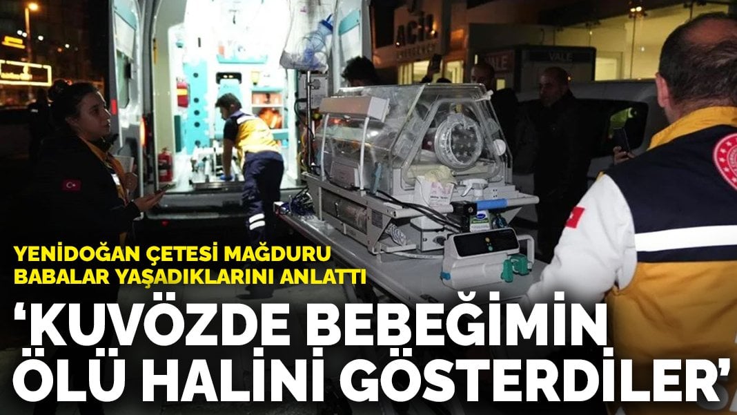 Yenidoğan çetesi mağduru babalar yaşadıklarını anlattı: Kuvözde bebeğimin ölü halini gösterdiler