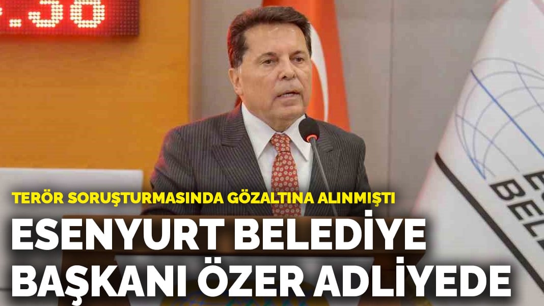 Esenyurt Belediye Başkanı Ahmet Özer adliyeye sevk edildi