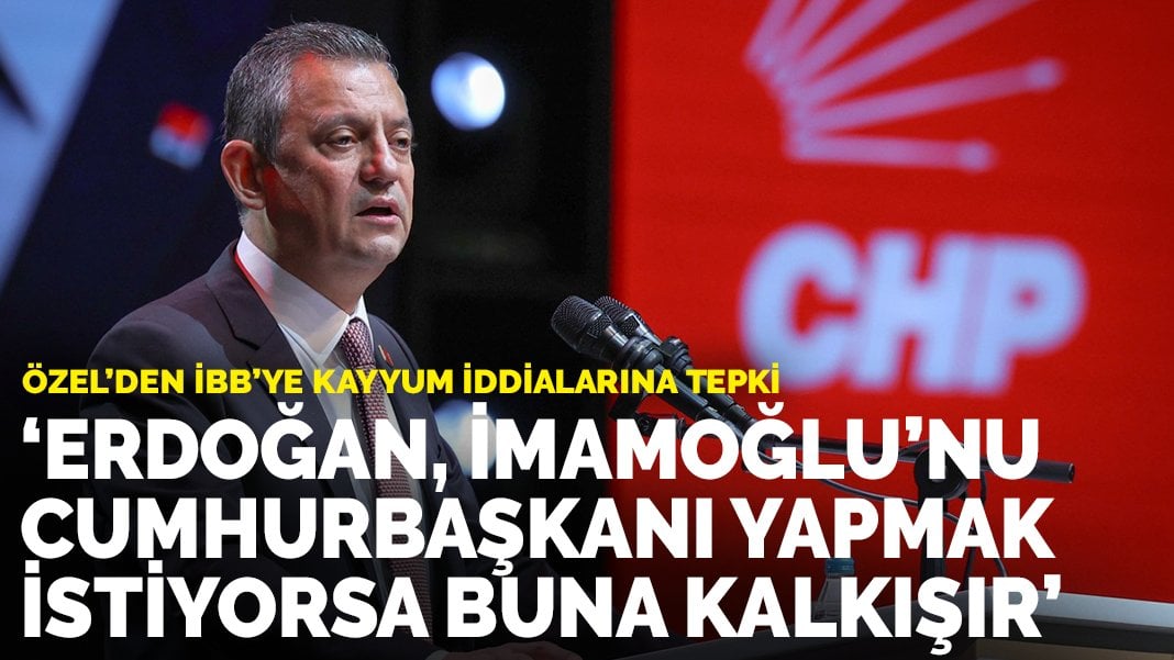 Özel’den İBB’ye kayyum iddialarına tepki: Erdoğan, İmamoğlu’nu Cumhurbaşkanı yapmak istiyorsa buna kalkışır