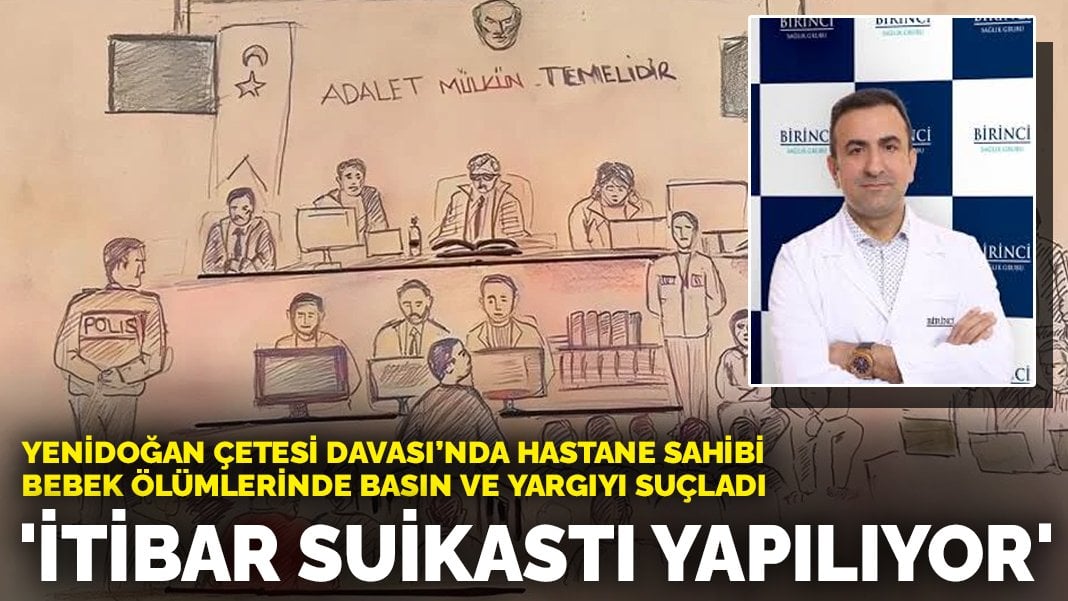 Yenidoğan Çetesi Davası’nda hastane sahibi bebek ölümlerinde basın ve yargıyı suçladı: İtibar suikastı yapılıyor