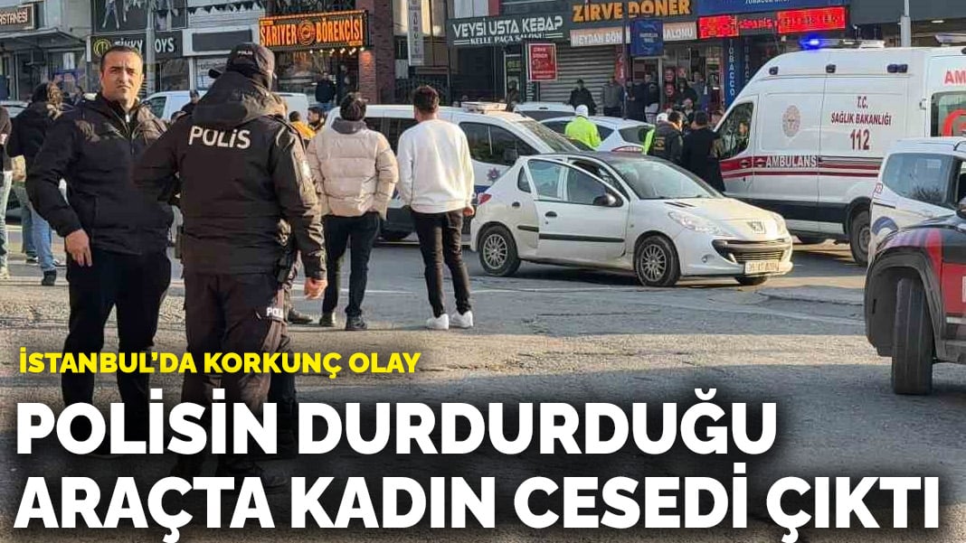 İstanbul’da korkunç olay! Polisin durdurduğu araçta kadın cesedi çıktı