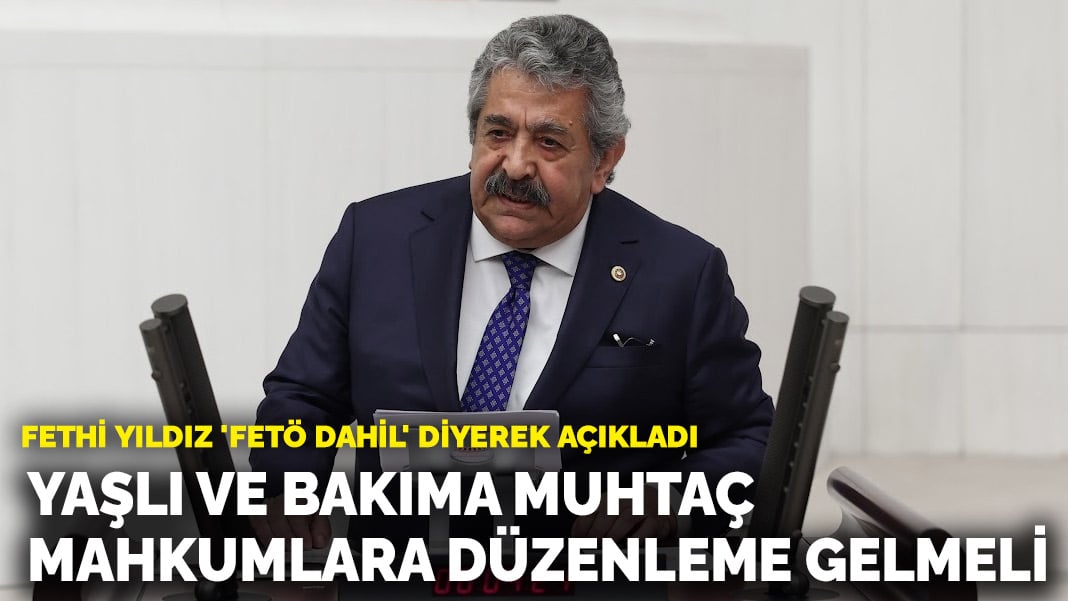 Fethi Yıldız ‘FETÖ dahil’ diyerek açıkladı: Yaşlı ve bakıma muhtaç bütün mahkumlar için düzenleme olmalı