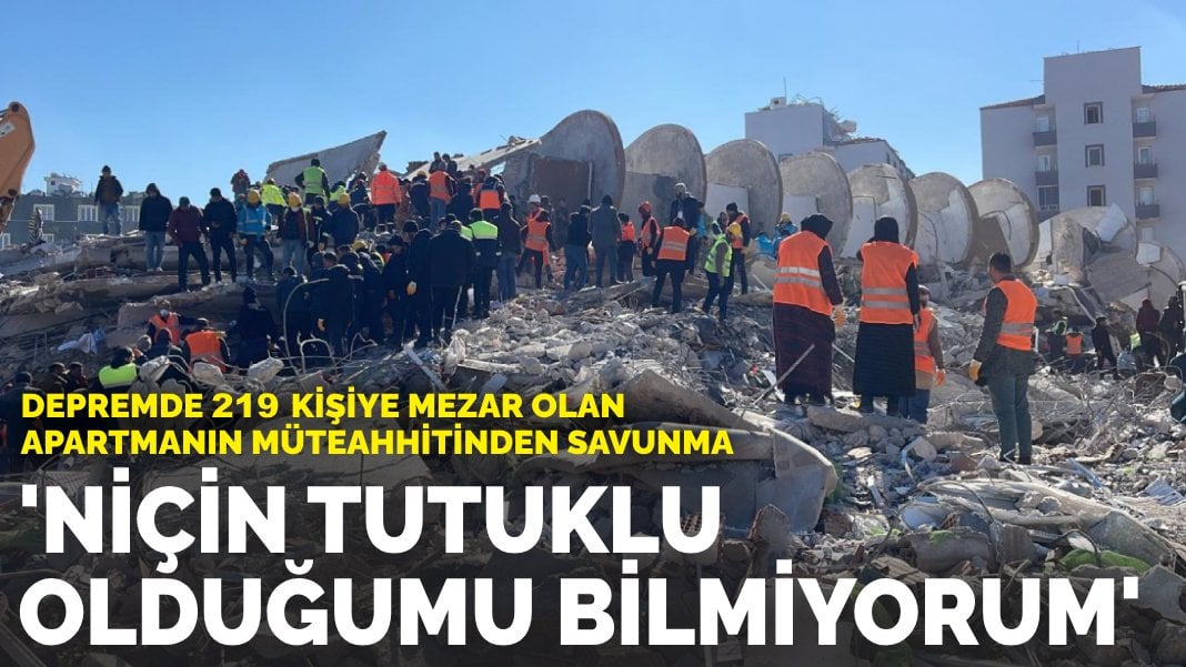 Depremde 219 kişiye mezar olan apartmanın müteahhitinden savunma: ‘Niçin tutuklu olduğumu bilmiyorum’