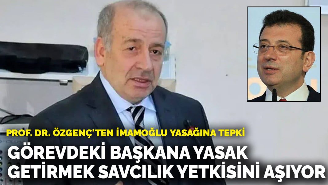 Prof. Dr. Özgenç’ten İmamoğlu yasağına tepki: Görevdeki başkana yasak getirmek savcılık yetkisini aşıyor