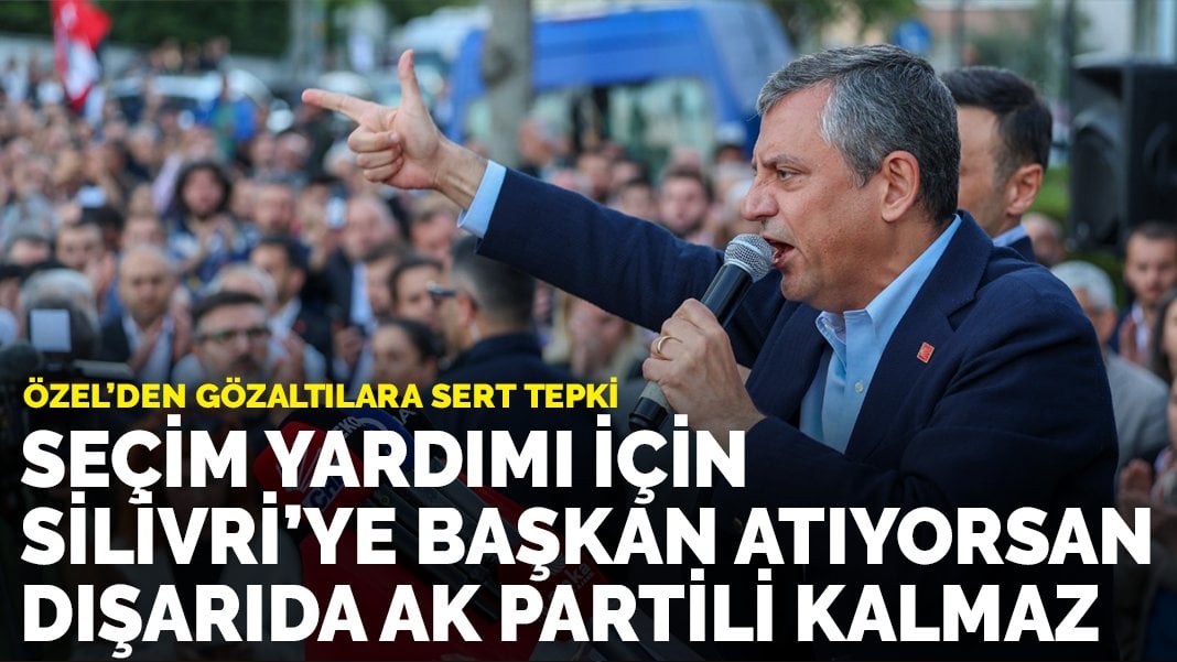 Özel’den gözaltılara sert tepki: Seçim yardımı için Silivri’ye başkan atıyorsan, dışarıda AK Partili kalmaz