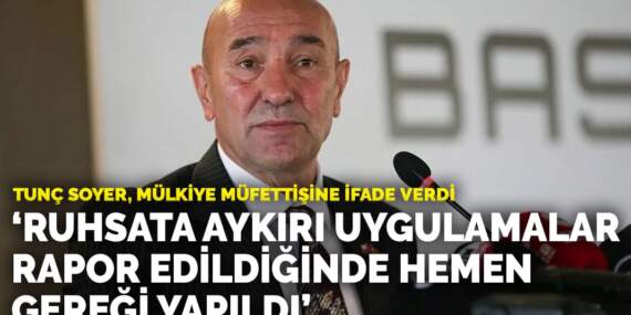 Tunç Soyer, mülkiye müfettişine ifade verdi: Ruhsata aykırı veya eksik uygulamalar rapor edildiğinde hemen gereği yapıldı