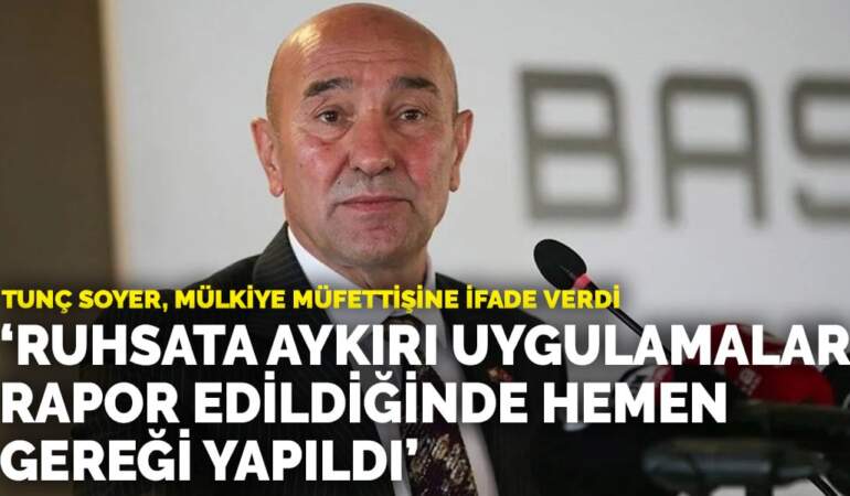 Tunç Soyer, mülkiye müfettişine ifade verdi: Ruhsata aykırı veya eksik uygulamalar rapor edildiğinde hemen gereği yapıldı