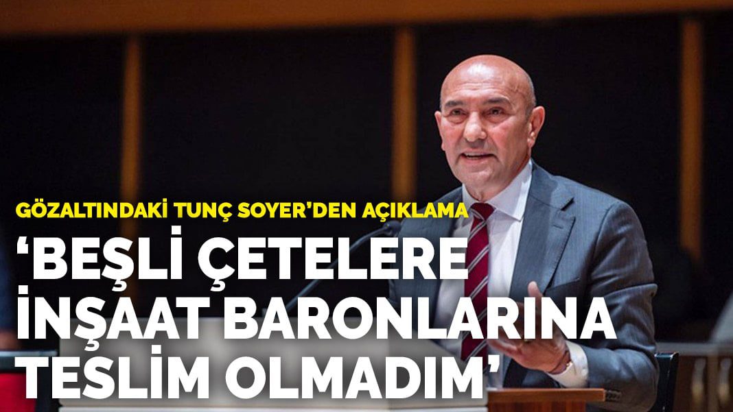 Gözaltındaki Tunç Soyer’den açıklama: Beşli çetelere, inşaat baronlarına teslim olmadım