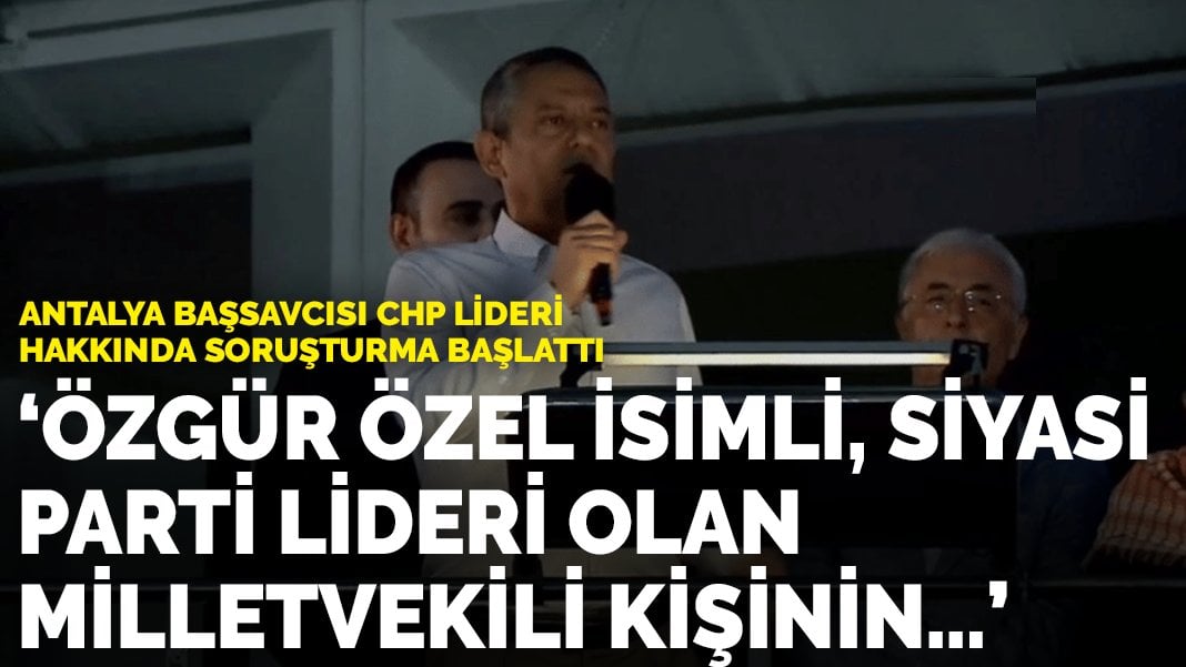 Antalya Başsavcısı CHP lideri hakkında soruşturma başlattı: “Özgür Özel isimli, siyasi parti lideri olan milletvekili kişinin…”