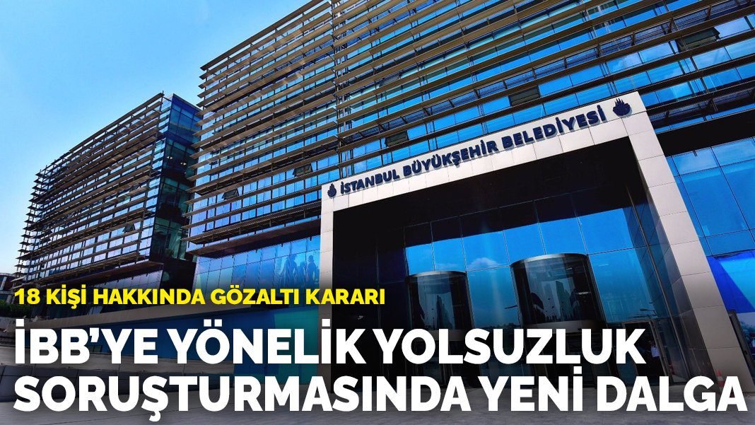 İBB’ye yönelik yolsuzluk soruşturmasında yeni dalga: 18 kişi hakkında gözaltı kararı