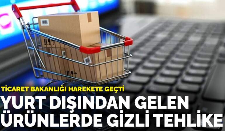 Ticaret Bakanlığı harekete geçti: Yurt dışından gelen ürünlerde gizli tehlike