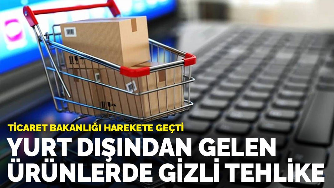 Ticaret Bakanlığı harekete geçti: Yurt dışından gelen ürünlerde gizli tehlike