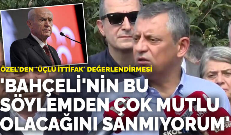 Özel’den ‘üçlü ittifak’ değerlendirmesi: ‘Bahçeli’nin bu söylemden çok mutlu olacağını sanmıyorum’