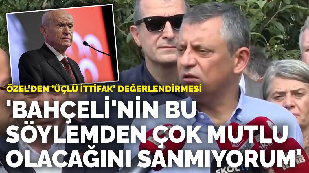 Özel’den ‘üçlü ittifak’ değerlendirmesi: ‘Bahçeli’nin bu söylemden çok mutlu olacağını sanmıyorum’