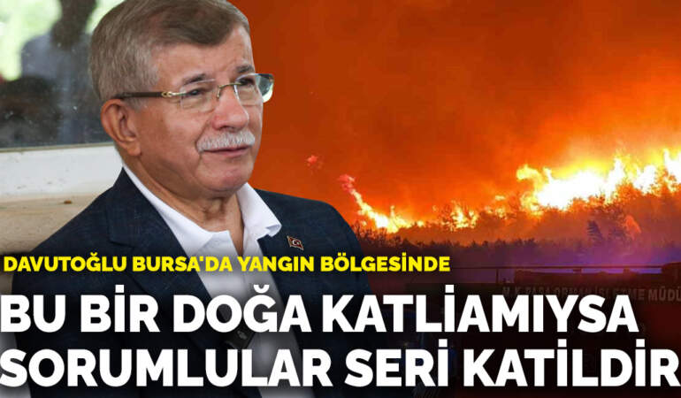 Davutoğlu Bursa’da yangın bölgesinde: Bu bir doğa katliamıysa, sorumlular seri katildir