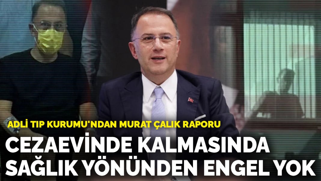 Adli Tıp Kurumu’ndan Murat Çalık raporu: Cezaevinde kalmasında sağlık yönünden bir engel yok