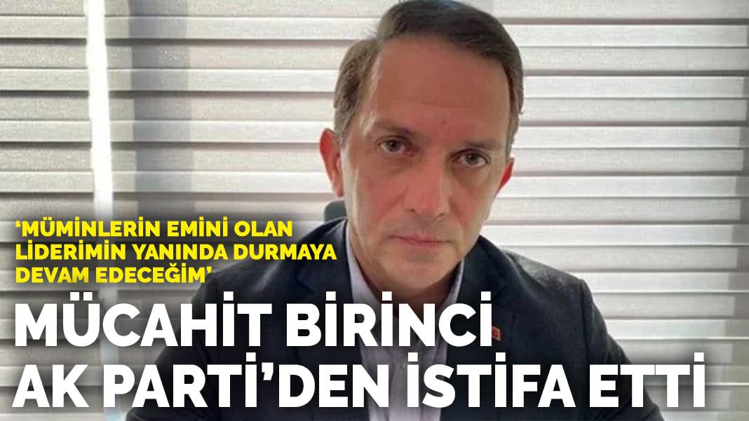 Mücahit Birinci AK Parti’den istifa etti: Müminlerin emini olan liderimin yanında durmaya devam edeceğim
